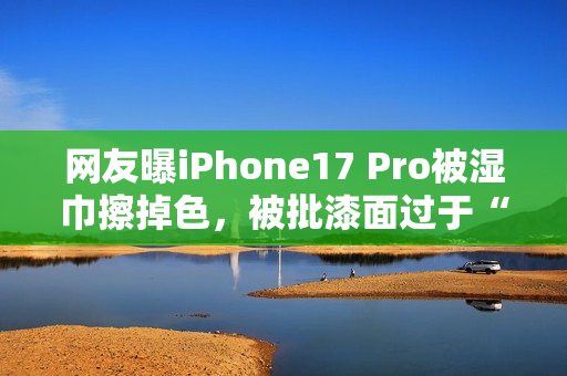 网友曝iPhone17 Pro被湿巾擦掉色，被批漆面过于“脆弱”