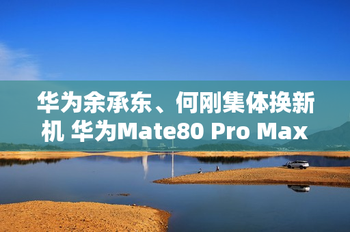 华为余承东、何刚集体换新机 华为Mate80 Pro Max亮相