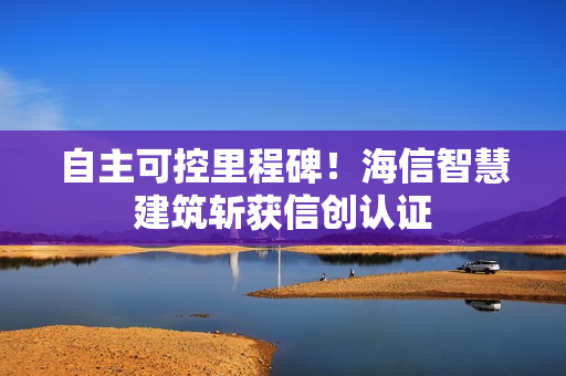 自主可控里程碑!海信智慧建筑斩获信创认证 自主可控里程碑!海信智慧建筑斩获信创认证