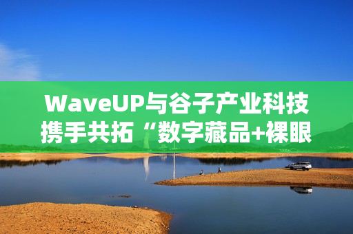 WaveUP与谷子产业科技携手共拓“数字藏品+裸眼3D”新路径