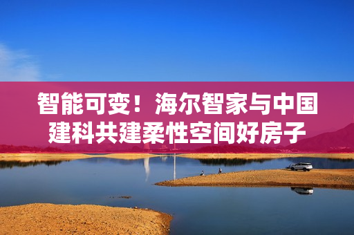 智能可变！海尔智家与中国建科共建柔性空间好房子