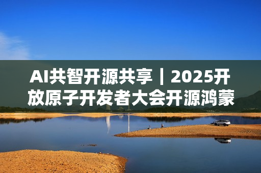 AI共智开源共享｜2025开放原子开发者大会开源鸿蒙技术分论坛即将启幕