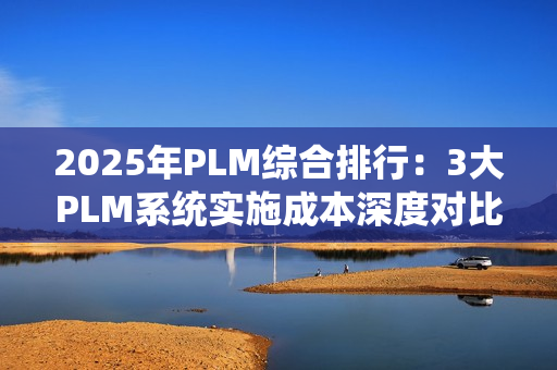 2025年PLM综合排行：3大PLM系统实施成本深度对比