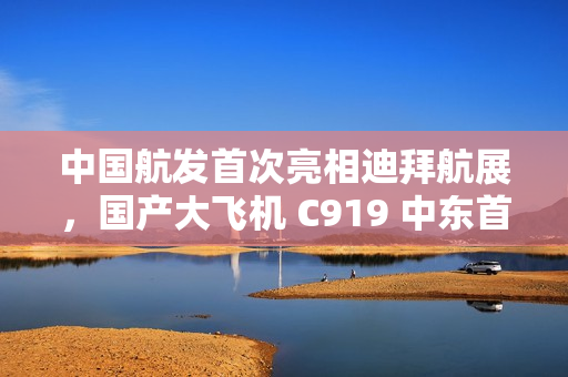 中国航发首次亮相迪拜航展，国产大飞机 C919 中东首秀