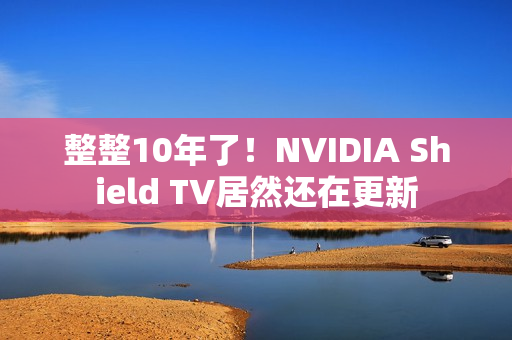 整整10年了！NVIDIA Shield TV居然还在更新