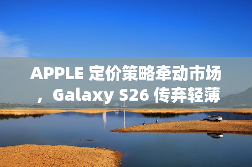 APPLE 定价策略牵动市场 ，Galaxy S26 传弃轻薄改打价格战!