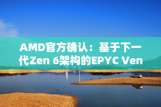 AMD官方确认：基于下一代Zen 6架构的EPYC Venice CPU性能提升70%！