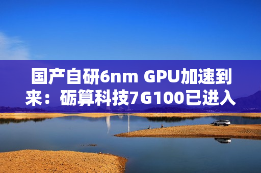 国产自研6nm GPU加速到来：砺算科技7G100已进入客户测试阶段