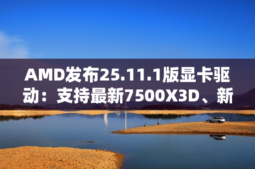 AMD发布25.11.1版显卡驱动：支持最新7500X3D、新增三款游戏