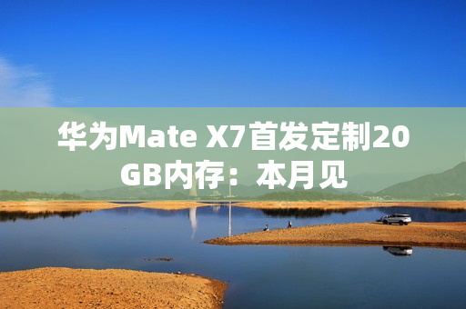 华为Mate X7首发定制20GB内存:本月见 华为Mate X7首发定制20GB内存:本月见