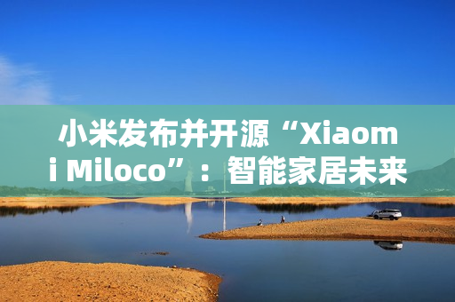 小米发布并开源“Xiaomi Miloco”：智能家居未来探索方案