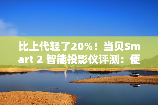 比上代轻了20%！当贝Smart 2 智能投影仪评测：便携画质王者