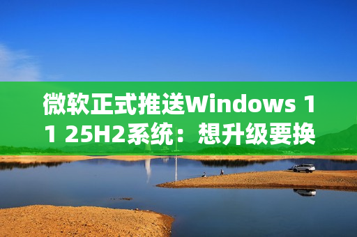 微软正式推送Windows 11 25H2系统：想升级要换硬件！