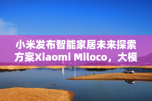 小米发布智能家居未来探索方案Xiaomi Miloco,大模型驱动全屋智能 小米发布智能家居未来探索方案Xiaomi Miloco,大模型驱动全屋智能