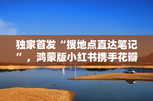 独家首发“搜地点直达笔记”，鸿蒙版小红书携手花瓣地图焕新体验