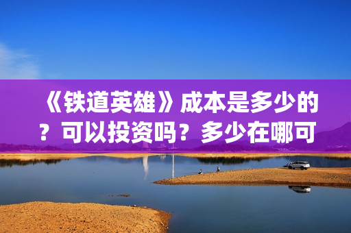 《铁道英雄》成本是多少的？可以投资吗？多少在哪可以投资呢？(铁道英雄制片人)