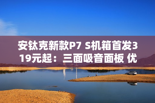 安钛克新款P7 S机箱首发319元起：三面吸音面板 优化风道设计