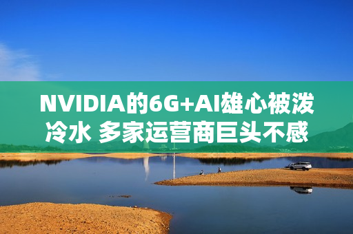 NVIDIA的6G+AI雄心被泼冷水 多家运营商巨头不感兴趣