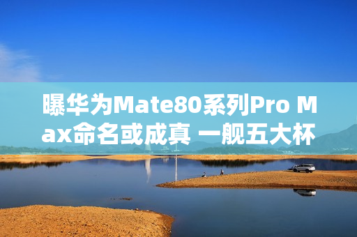 曝华为Mate80系列Pro Max命名或成真 一舰五大杯