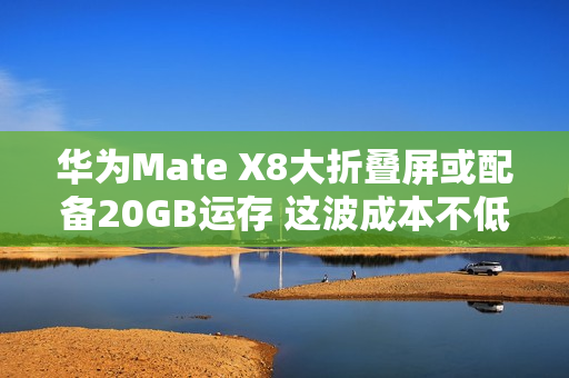 华为Mate X8大折叠屏或配备20GB运存 这波成本不低