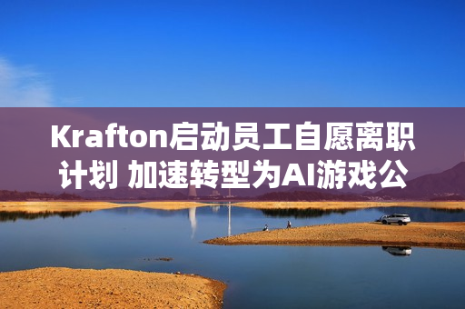 Krafton启动员工自愿离职计划 加速转型为AI游戏公司