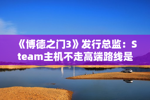 《博德之门3》发行总监：Steam主机不走高端路线是对的！
