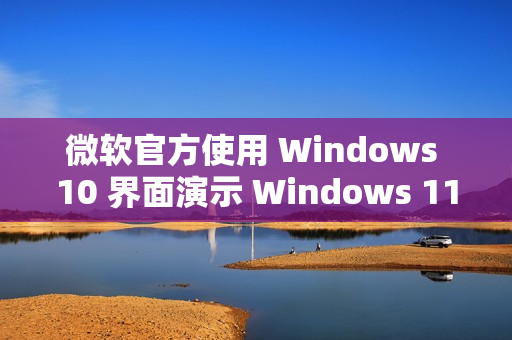 微软官方使用 Windows 10 界面演示 Windows 11 功能 微软官方使用 Windows 10 界面演示 Windows 11 功能