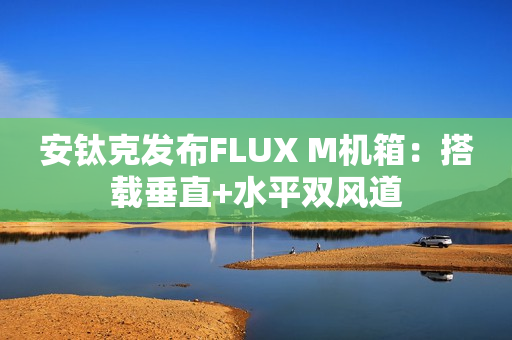 安钛克发布FLUX M机箱：搭载垂直+水平双风道