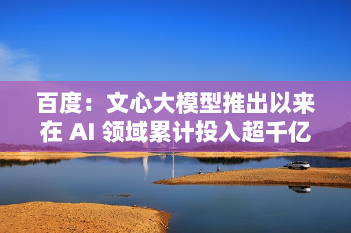 百度：文心大模型推出以来在 AI 领域累计投入超千亿元
