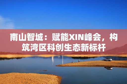 南山智城：赋能XIN峰会，构筑湾区科创生态新标杆