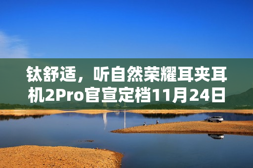 钛舒适，听自然荣耀耳夹耳机2Pro官宣定档11月24日发布