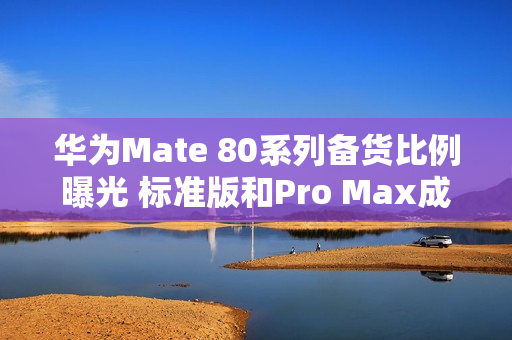 华为Mate 80系列备货比例曝光 标准版和Pro Max成主力