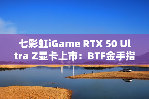 七彩虹iGame RTX 50 Ultra Z显卡上市:BTF金手指供电 至高5070 Ti 七彩虹iGame RTX 50 Ultra Z显卡上市:BTF金手指供电 至高5070 Ti