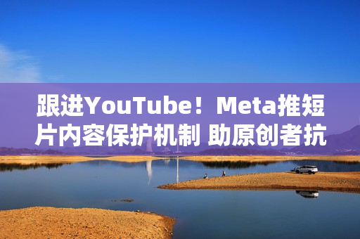 跟进YouTube!Meta推短片内容保护机制 助原创者抗盗版 跟进YouTube!Meta推短片内容保护机制 助原创者抗盗版