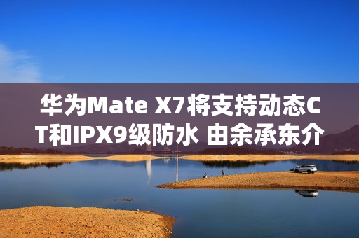 华为Mate X7将支持动态CT和IPX9级防水 由余承东介绍