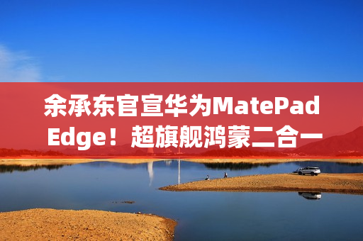 余承东官宣华为MatePad Edge！超旗舰鸿蒙二合一平板电脑