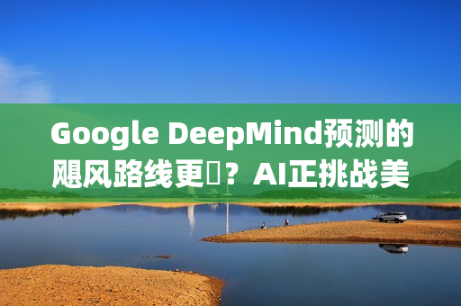 Google DeepMind预测的飓风路线更準？AI正挑战美国传统预报体系