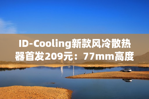 ID-Cooling新款风冷散热器首发209元：77mm高度 自研六热管