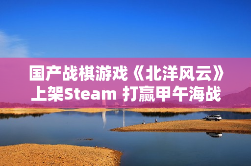 国产战棋游戏《北洋风云》上架Steam 打赢甲午海战? 国产战棋游戏《北洋风云》上架Steam 打赢甲午海战?