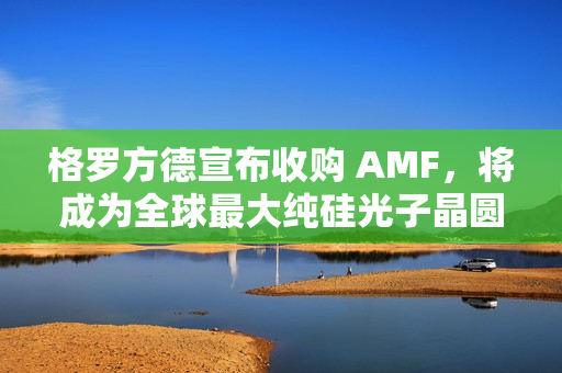 格罗方德宣布收购 AMF，将成为全球最大纯硅光子晶圆代工厂