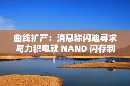 曲线扩产：消息称闪迪寻求与力积电就 NAND 闪存制造展开合作