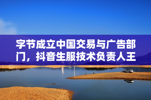 字节成立中国交易与广告部门，抖音生服技术负责人王奉坤负责