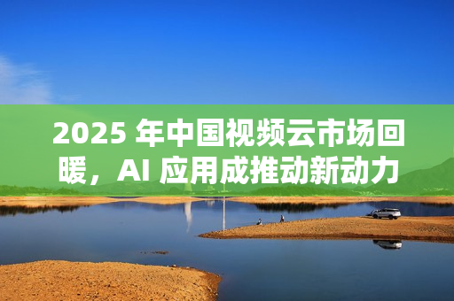 2025 年中国视频云市场回暖，AI 应用成推动新动力