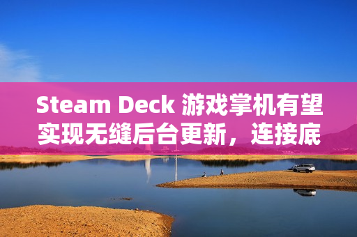 Steam Deck 游戏掌机有望实现无缝后台更新，连接底座后自动升级