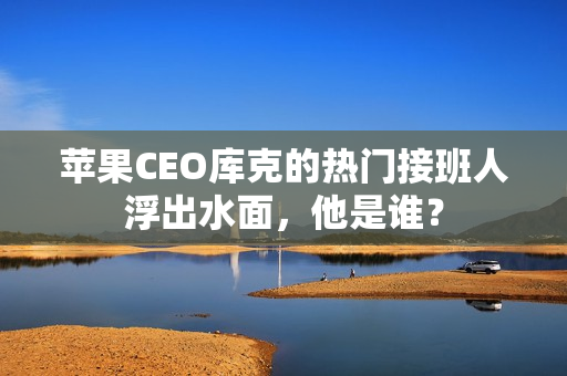 苹果CEO库克的热门接班人浮出水面，他是谁？