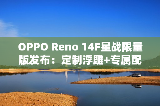 OPPO Reno 14F星战限量版发布：定制浮雕+专属配件