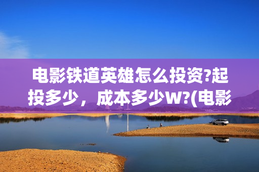 电影铁道英雄怎么投资?起投多少，成本多少W?(电影 铁道英雄)