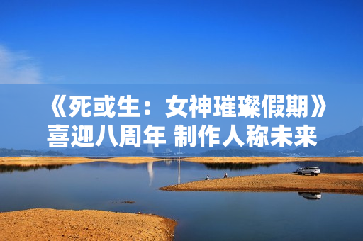 《死或生：女神璀璨假期》喜迎八周年 制作人称未来将继续疯狂！