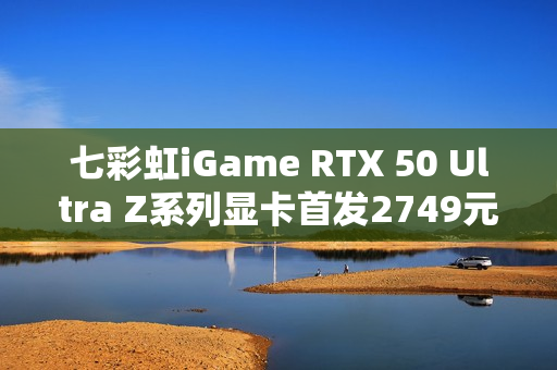 七彩虹iGame RTX 50 Ultra Z系列显卡首发2749元起：隐藏式无线供电设计