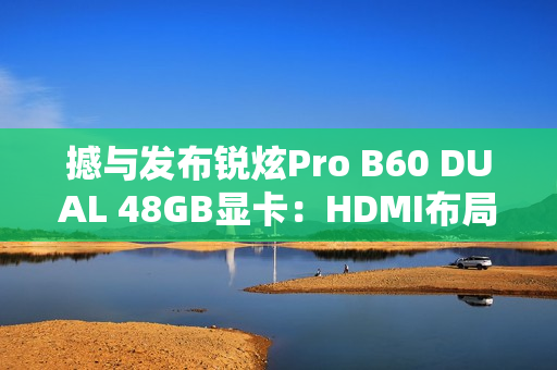 撼与发布锐炫Pro B60 DUAL 48GB显卡：HDMI布局不同寻常